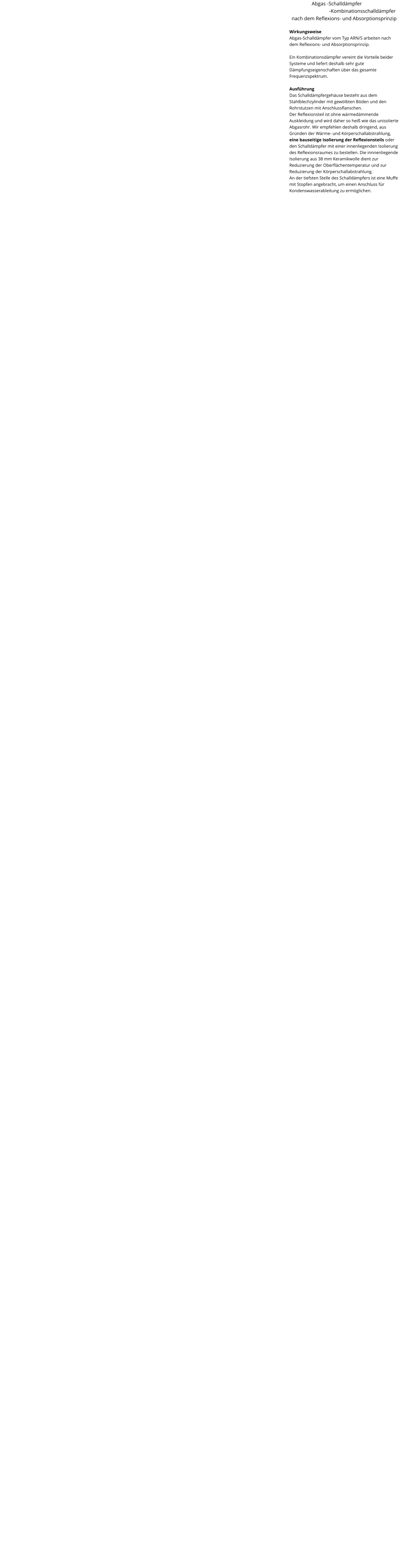 Abgas -Schalldämpfer                    -Kombinationsschalldämpfer nach dem Reflexions- und Absorptionsprinzip  Wirkungsweise Abgas-Schalldämpfer vom Typ ARN/S arbeiten nach dem Reflexions- und Absorptionsprinzip.  Ein Kombinationsdämpfer vereint die Vorteile beider Systeme und liefert deshalb sehr gute Dämpfungseigenschaften über das gesamte Frequenzspektrum.  Ausführung Das Schalldämpfergehäuse besteht aus dem Stahlblechzylinder mit gewölbten Böden und den Rohrstutzen mit Anschlussflanschen. Der Reflexionsteil ist ohne wärmedämmende Auskleidung und wird daher so heiß wie das unisolierte Abgasrohr. Wir empfehlen deshalb dringend, aus Gründen der Wärme- und Körperschallabstrahlung, eine bauseitige Isolierung der Reflexionsteils oder den Schalldämpfer mit einer innenliegenden Isolierung des Reflexionsraumes zu bestellen. Die innnenliegende Isolierung aus 38 mm Keramikwolle dient zur Reduzierung der Oberflächentemperatur und zur Reduzierung der Körperschallabstrahlung. An der tiefsten Stelle des Schalldämpfers ist eine Muffe mit Stopfen angebracht, um einen Anschluss für Kondenswasserableitung zu ermöglichen.