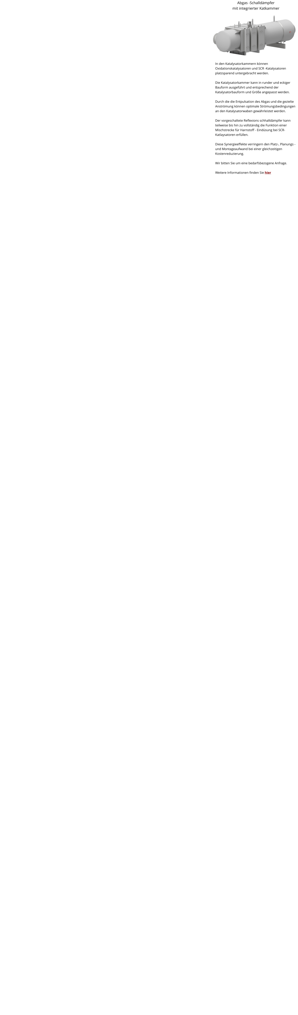 Abgas -Schalldämpfer mit integrierter Katkammer   In den Katalysatorkammern können Oxidationskatalysatoren und SCR -Katalysatoren platzsparend untergebracht werden.  Die Katalysatorkammer kann in runder und eckiger Bauform ausgeführt und entsprechend der Katalysatorbauform und Größe angepasst werden.  Durch die die Entpulsation des Abgas und die gezielte Anströmung können optimale Strömungsbedingungen an den Katalysatorwaben gewährleistet werden.  Der vorgeschaltete Reflexions schhalldämpfer kann teilweise bis hin zu vollständig die Funktion einer Mischstrecke für Harnstoff - Eindüsung bei SCR-Katlaysatoren erfüllen.  Diese Synergieeffekte verringern den Platz-, Planungs - und Montageaufwand bei einer gleichzeitigen Kostenreduzierung.  Wir bitten Sie um eine bedarfsbezogene Anfrage.  Weitere Informationen finden Sie hier