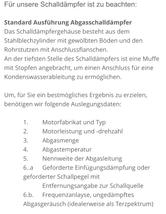 Für unsere Schalldämpfer ist zu beachten:  Standard Ausführung Abgasschalldämpfer Das Schalldämpfergehäuse besteht aus dem Stahlblechzylinder mit gewölbten Böden und den Rohrstutzen mit Anschlussflanschen. An der tiefsten Stelle des Schalldämpfers ist eine Muffe mit Stopfen angebracht, um einen Anschluss für eine Kondenswasserableitung zu ermöglichen.  Um, für Sie ein bestmögliches Ergebnis zu erzielen, benötigen wir folgende Auslegungsdaten:  1. 	Motorfabrikat und Typ 2. 	Motorleistung und -drehzahl 3. 	Abgasmenge 4. 	Abgastemperatur 5. 	Nennweite der Abgasleitung 6..a 	Geforderte Einfügungsdämpfung oder geforderter Schallpegel mit        	Entfernungsangabe zur Schallquelle 6.b. 	Frequenzanlayse, ungedämpftes Abgasgeräusch (idealerweise als Terzpektrum)