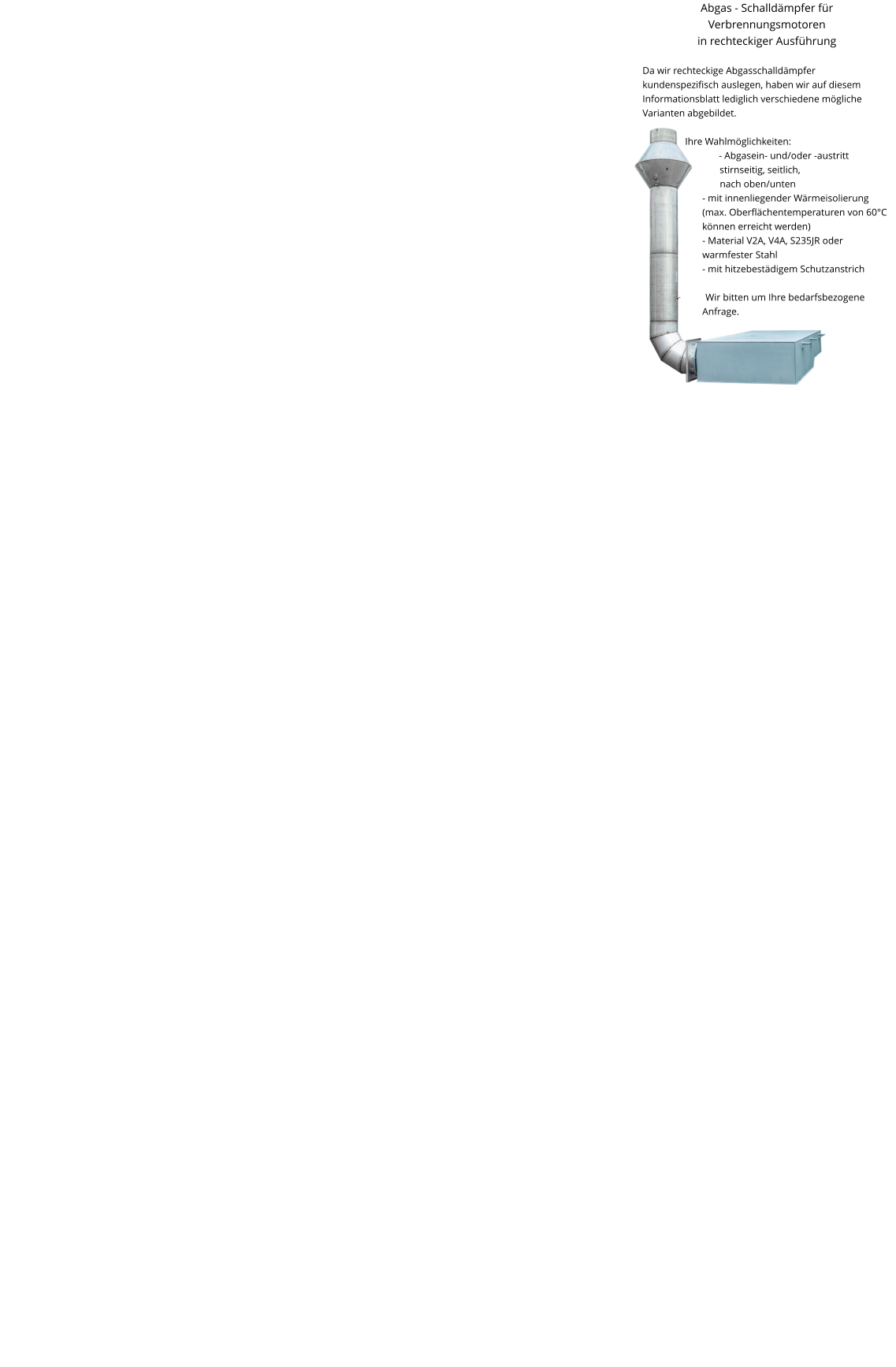 Abgas - Schalldämpfer für Verbrennungsmotoren in rechteckiger Ausführung  Da wir rechteckige Abgasschalldämpfer kundenspezifisch auslegen, haben wir auf diesem Informationsblatt lediglich verschiedene mögliche Varianten abgebildet.  Ihre Wahlmöglichkeiten: - Abgasein- und/oder -austritt stirnseitig, seitlich,   nach oben/unten - mit innenliegender Wärmeisolierung   (max. Oberflächentemperaturen von 60°C können erreicht werden) - Material V2A, V4A, S235JR oder warmfester Stahl - mit hitzebestädigem Schutzanstrich  Wir bitten um Ihre bedarfsbezogene Anfrage.
